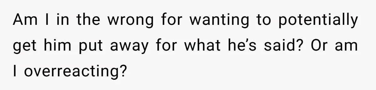Am I in the wrong for wanting to potentially get him put away for what he’s said? Or am I overreacting?