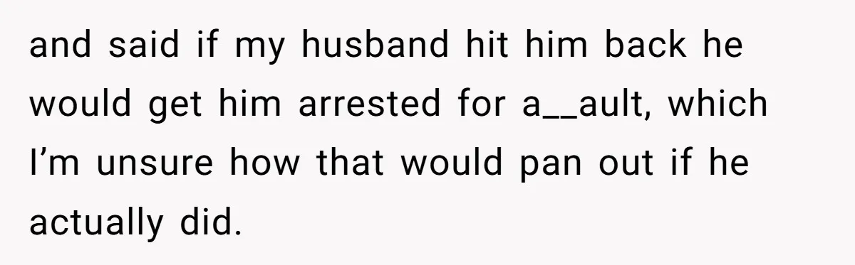 and said if my husband hit him back he would get him arrested for a__ault, which I’m unsure how that would pan out if he actually did.