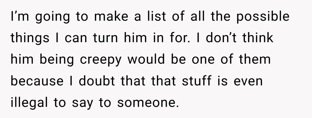 I’m going to make a list of all the possible things I can turn him in for. I don’t think him being creepy would be one of them because I...