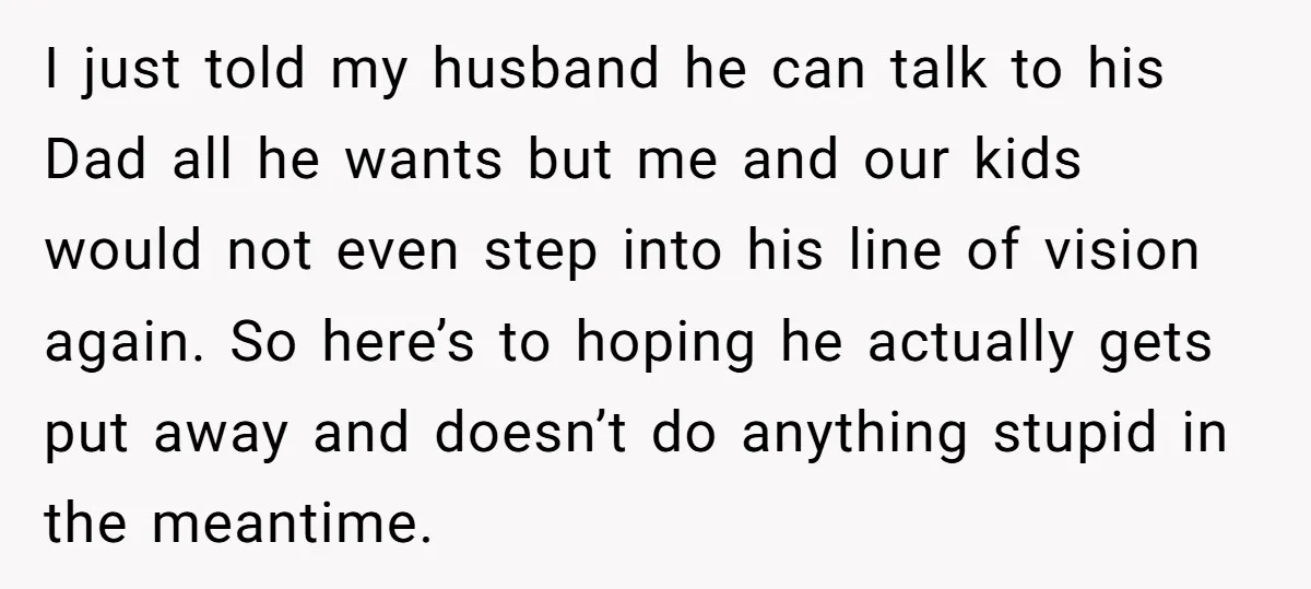 I just told my husband he can talk to his Dad all he wants but me and our kids would not even step into his line of vision again. So...