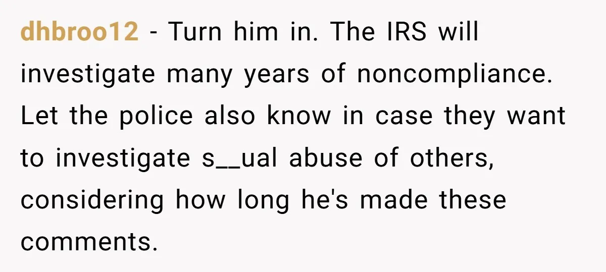 dhbroo12 − Turn him in. The IRS will investigate many years of noncompliance. Let the police also know in case they want to investigate s__ual abuse of others, considering how...