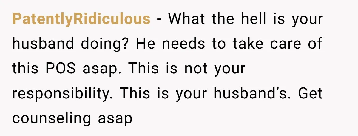 PatentlyRidiculous − What the hell is your husband doing? He needs to take care of this POS asap. This is not your responsibility. This is your husband’s. Get counseling asap