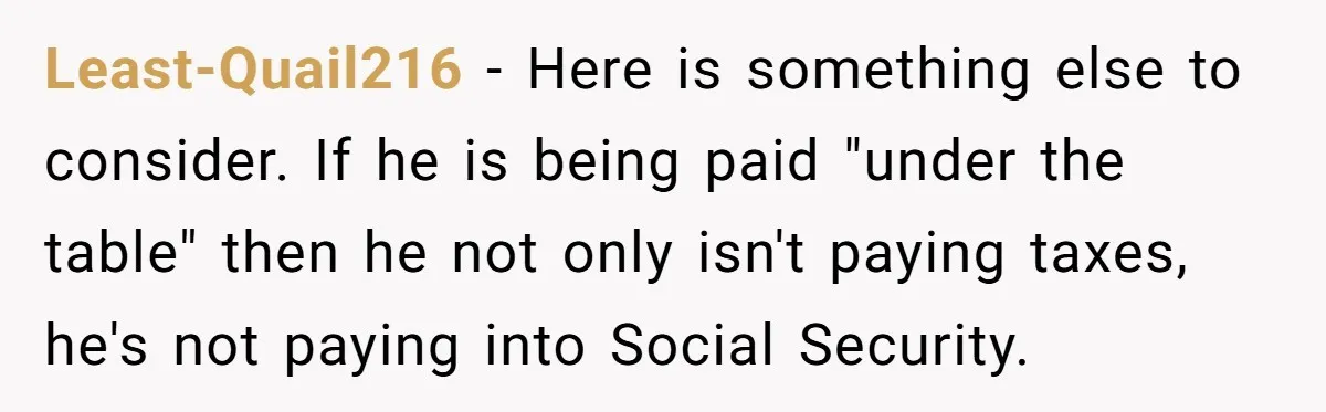 Least-Quail216 − Here is something else to consider. If he is being paid "under the table" then he not only isn't paying taxes, he's not paying into Social Security.