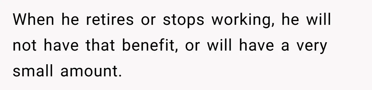 When he retires or stops working, he will not have that benefit, or will have a very small amount.