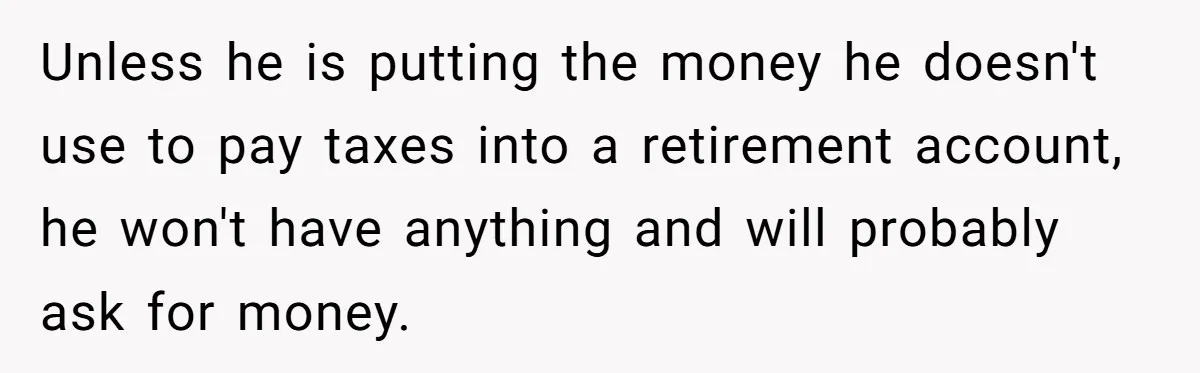 Unless he is putting the money he doesn't use to pay taxes into a retirement account, he won't have anything and will probably ask for money.