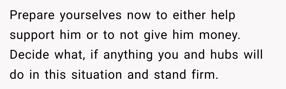Prepare yourselves now to either help support him or to not give him money. Decide what, if anything you and hubs will do in this situation and stand firm.