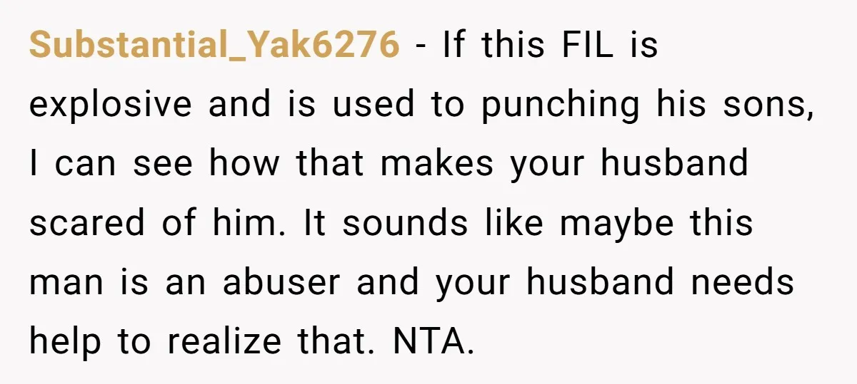 Substantial_Yak6276 − If this FIL is explosive and is used to punching his sons, I can see how that makes your husband scared of him. It sounds like maybe this...