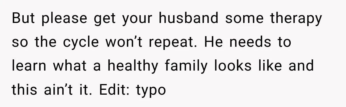 But please get your husband some therapy so the cycle won’t repeat. He needs to learn what a healthy family looks like and this ain’t it. Edit: typo