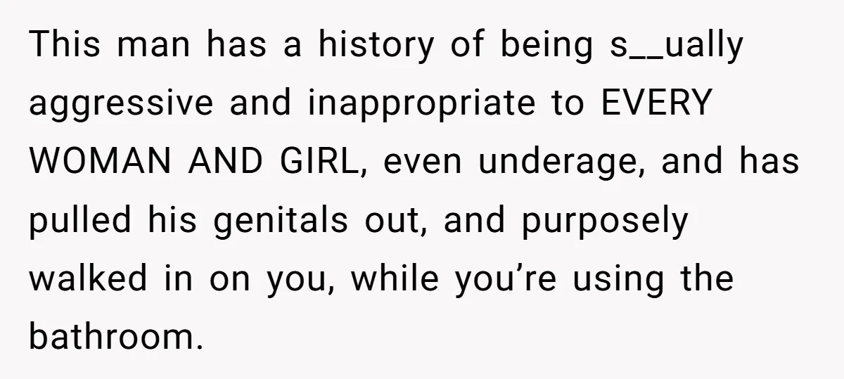 This man has a history of being s__ually aggressive and inappropriate to EVERY WOMAN AND GIRL, even underage, and has pulled his genitals out, and purposely walked in on you,...