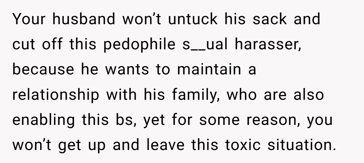 Your husband won’t untuck his sack and cut off this pedophile s__ual harasser, because he wants to maintain a relationship with his family, who are also enabling this bs, yet...