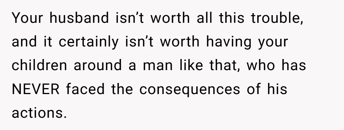 Your husband isn’t worth all this trouble, and it certainly isn’t worth having your children around a man like that, who has NEVER faced the consequences of his actions.