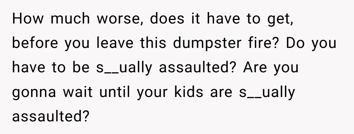 How much worse, does it have to get, before you leave this dumpster fire? Do you have to be s__ually assaulted? Are you gonna wait until your kids are s__ually...