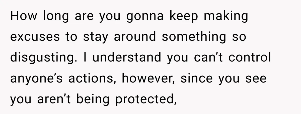 How long are you gonna keep making excuses to stay around something so disgusting. I understand you can’t control anyone’s actions, however, since you see you aren’t being protected,