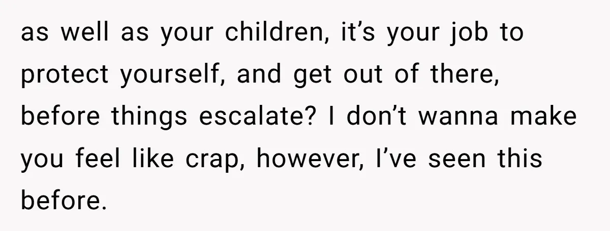 as well as your children, it’s your job to protect yourself, and get out of there, before things escalate? I don’t wanna make you feel like crap, however, I’ve seen...