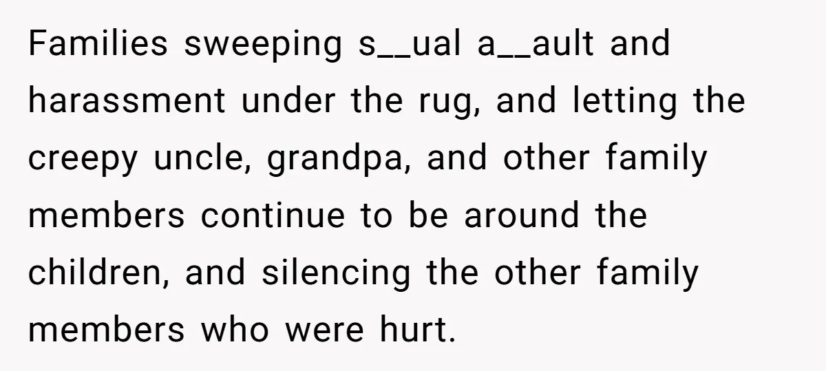Families sweeping s__ual a__ault and harassment under the rug, and letting the creepy uncle, grandpa, and other family members continue to be around the children, and silencing the other family...