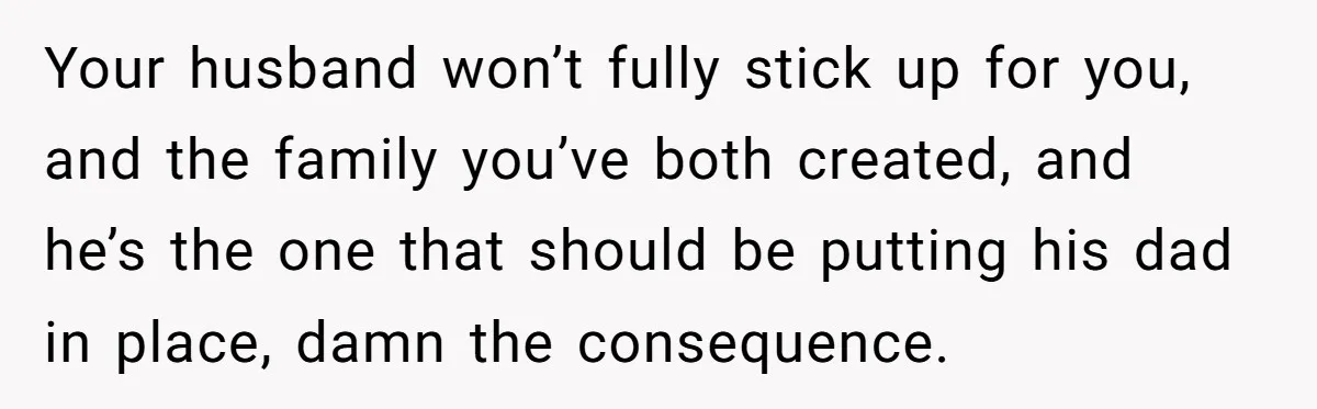 Your husband won’t fully stick up for you, and the family you’ve both created, and he’s the one that should be putting his dad in place, damn the consequence.
