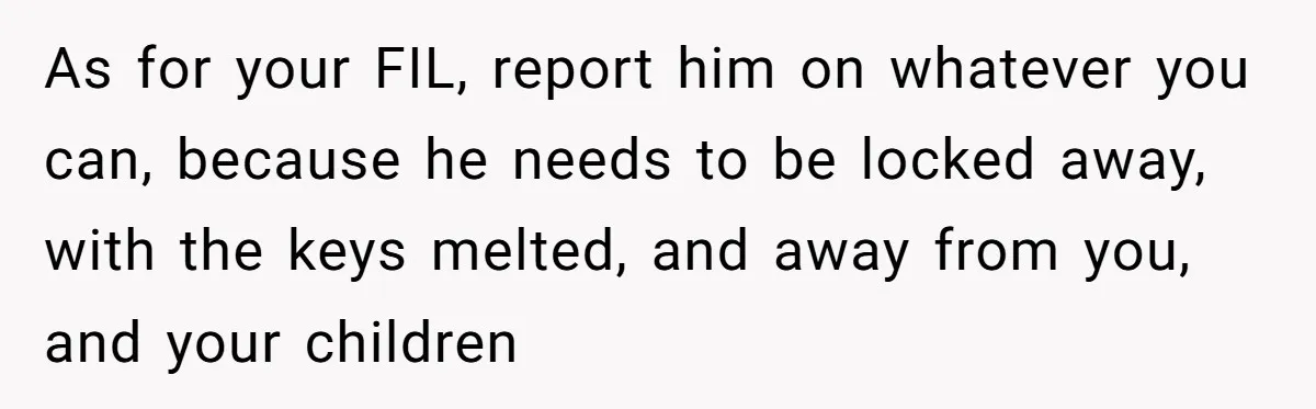 As for your FIL, report him on whatever you can, because he needs to be locked away, with the keys melted, and away from you, and your children