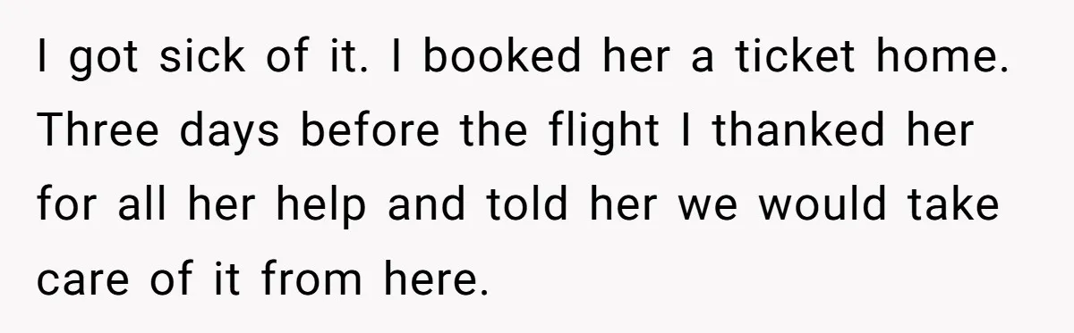 I got sick of it. I booked her a ticket home. Three days before the flight I thanked her for all her help and told her we would take care...