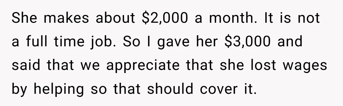 She makes about $2,000 a month. It is not a full time job. So I gave her $3,000 and said that we appreciate that she lost wages by helping so...