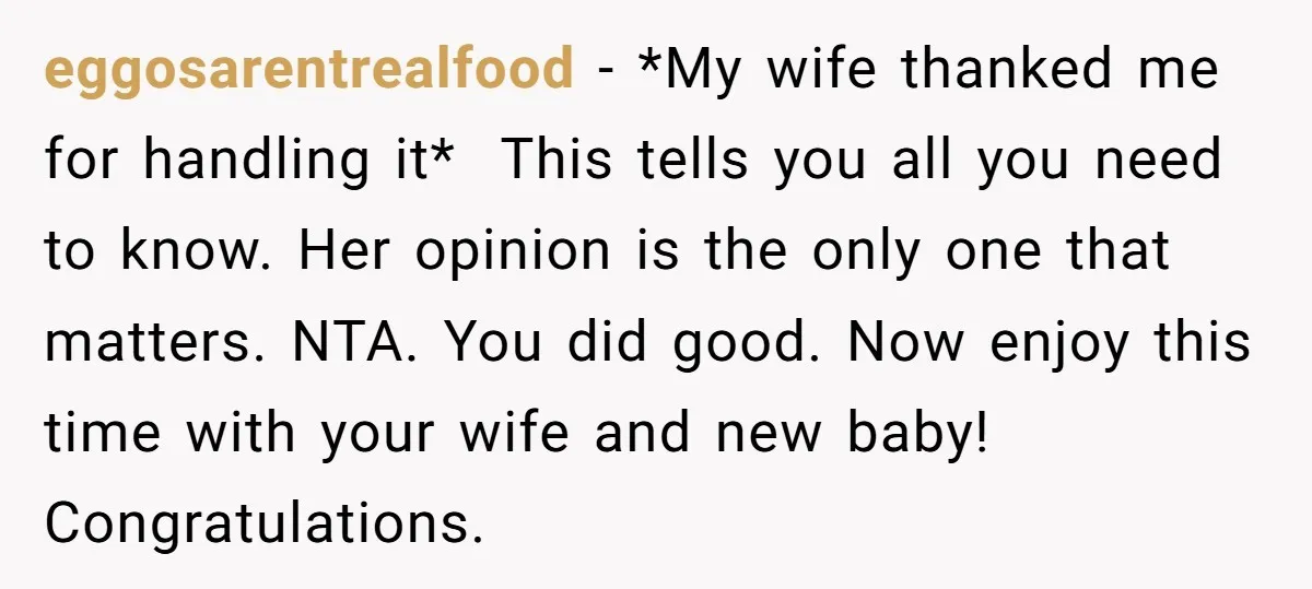 eggosarentrealfood − *My wife thanked me for handling it* This tells you all you need to know. Her opinion is the only one that matters. NTA. You did good....