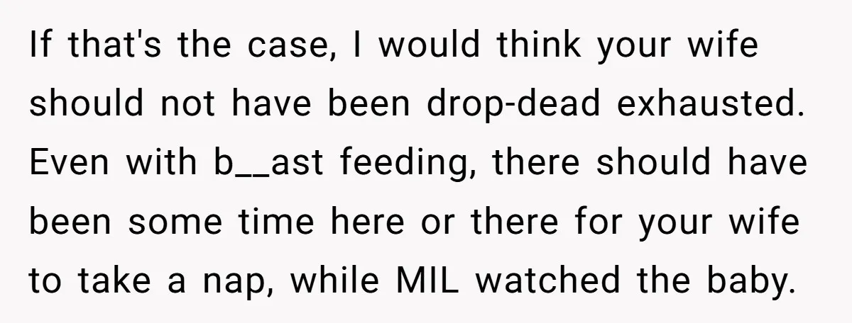 If that's the case, I would think your wife should not have been drop-dead exhausted. Even with b__ast feeding, there should have been some time here or there for your...