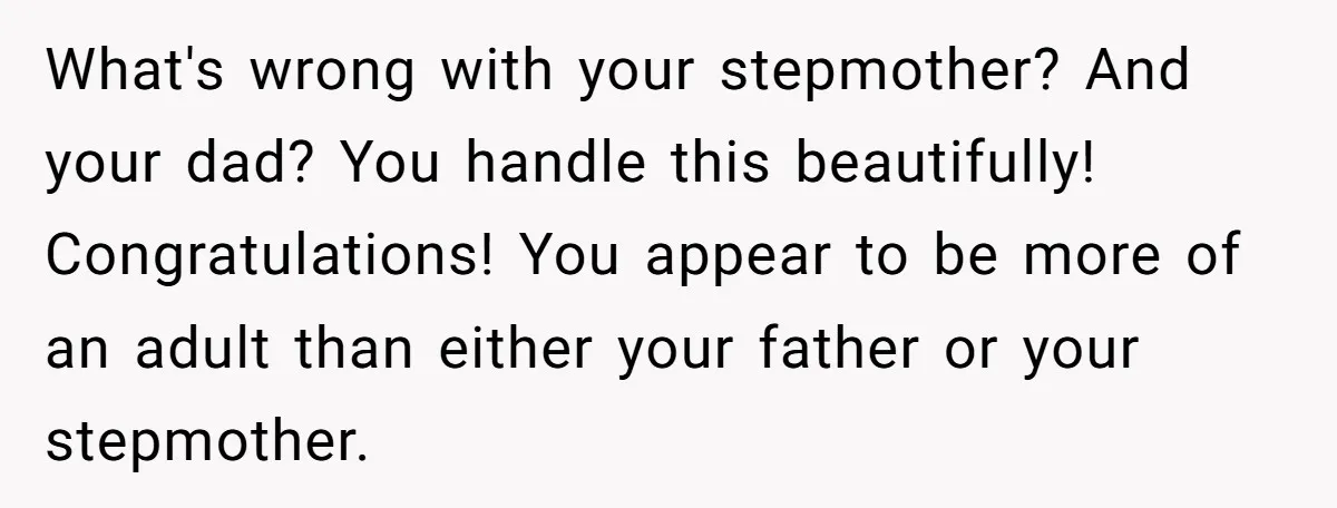 What's wrong with your stepmother? And your dad? You handle this beautifully! Congratulations! You appear to be more of an adult than either your father or your stepmother.
