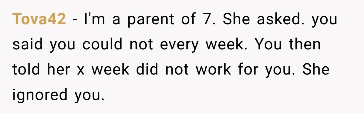 Tova42 − I'm a parent of 7. She asked. you said you could not every week. You then told her x week did not work for you. She ignored you.