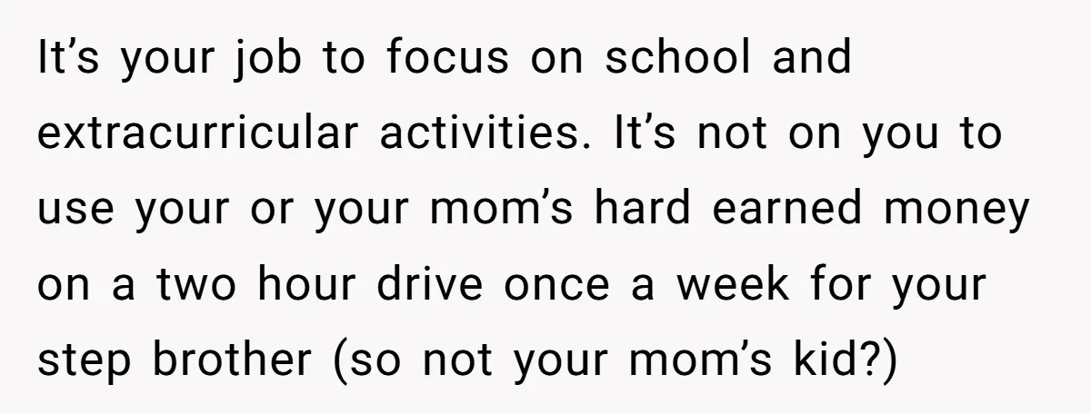 It’s your job to focus on school and extracurricular activities. It’s not on you to use your or your mom’s hard earned money on a two hour drive once a...