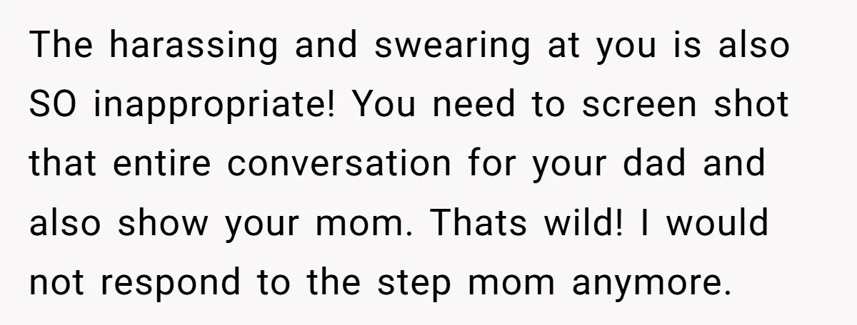 The harassing and swearing at you is also SO inappropriate! You need to screen shot that entire conversation for your dad and also show your mom. Thats wild! I would...