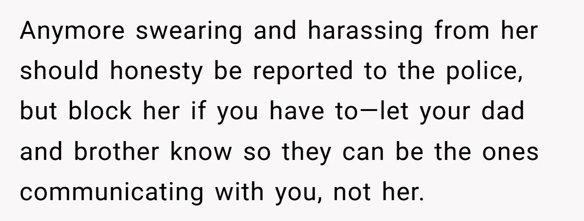 Anymore swearing and harassing from her should honesty be reported to the police, but block her if you have to—let your dad and brother know so they can be the...