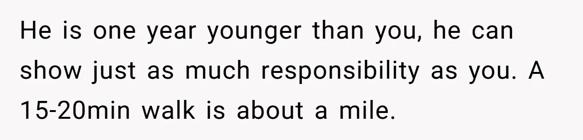 He is one year younger than you, he can show just as much responsibility as you. A 15-20min walk is about a mile.