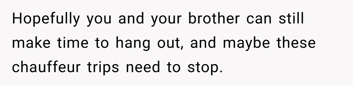 Hopefully you and your brother can still make time to hang out, and maybe these chauffeur trips need to stop.