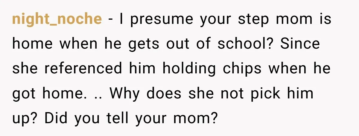 night_noche − I presume your step mom is home when he gets out of school? Since she referenced him holding chips when he got home. .. Why does she not...
