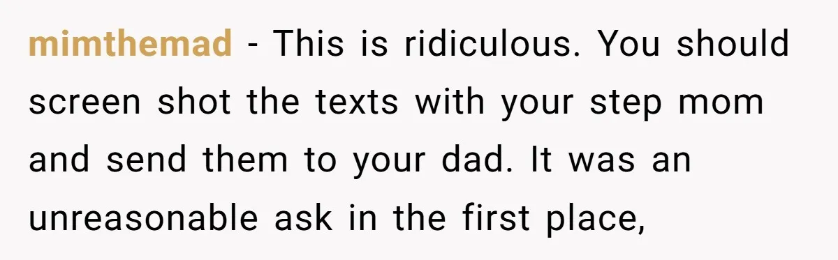 mimthemad − This is ridiculous. You should screen shot the texts with your step mom and send them to your dad. It was an unreasonable ask in the first place,
