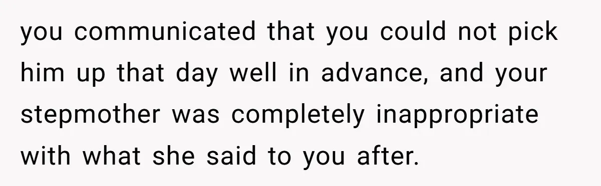 you communicated that you could not pick him up that day well in advance, and your stepmother was completely inappropriate with what she said to you after.