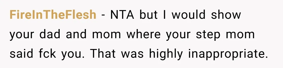 FireInTheFlesh − NTA but I would show your dad and mom where your step mom said fck you. That was highly inappropriate.
