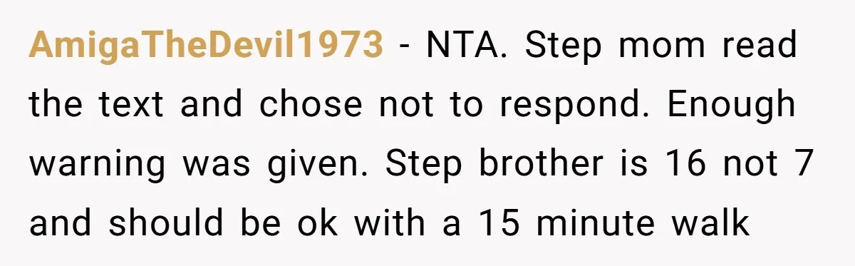 AmigaTheDevil1973 − NTA. Step mom read the text and chose not to respond. Enough warning was given. Step brother is 16 not 7 and should be ok with a 15...