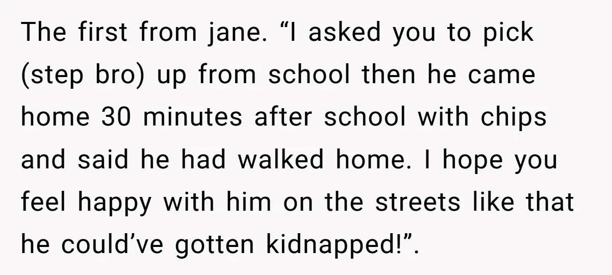 The first from jane. “I asked you to pick (step bro) up from school then he came home 30 minutes after school with chips and said he had walked home....