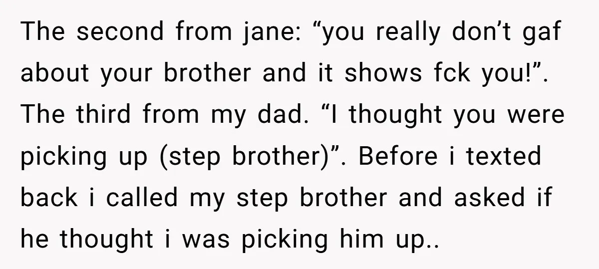 The second from jane: “you really don’t gaf about your brother and it shows fck you!”. The third from my dad. “I thought you were picking up (step brother)”. Before...
