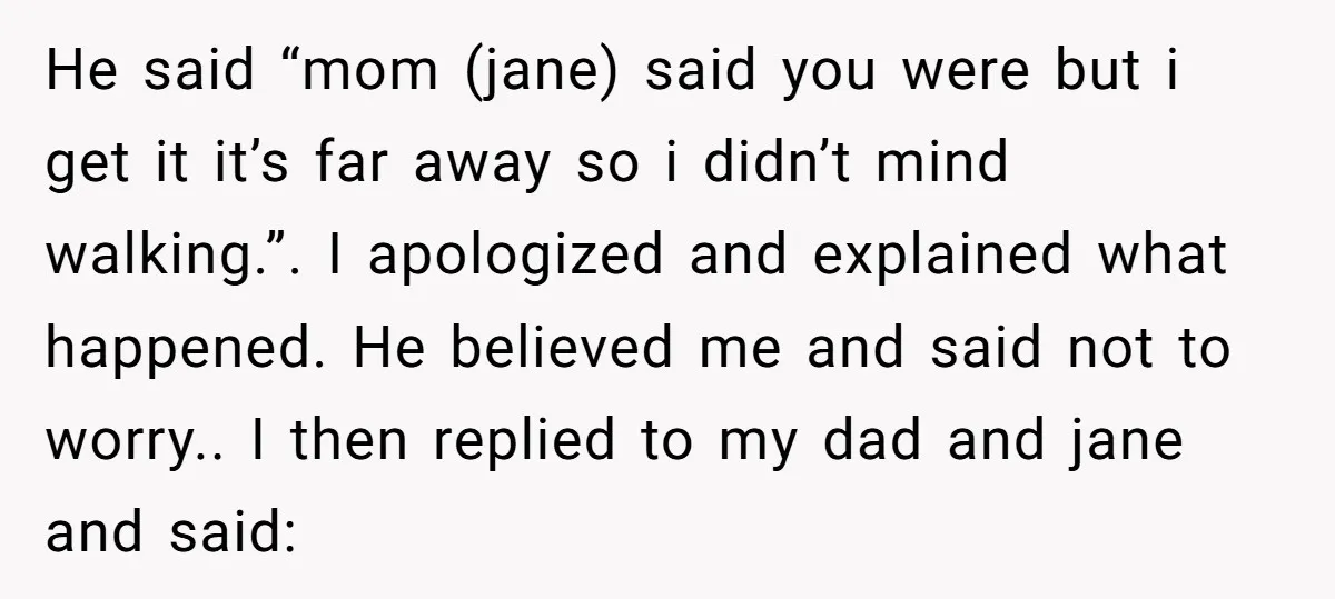 He said “mom (jane) said you were but i get it it’s far away so i didn’t mind walking.”. I apologized and explained what happened. He believed me and said...