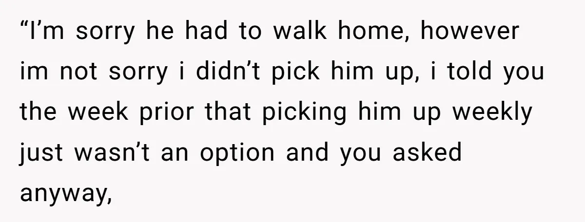 “I’m sorry he had to walk home, however im not sorry i didn’t pick him up, i told you the week prior that picking him up weekly just wasn’t an...