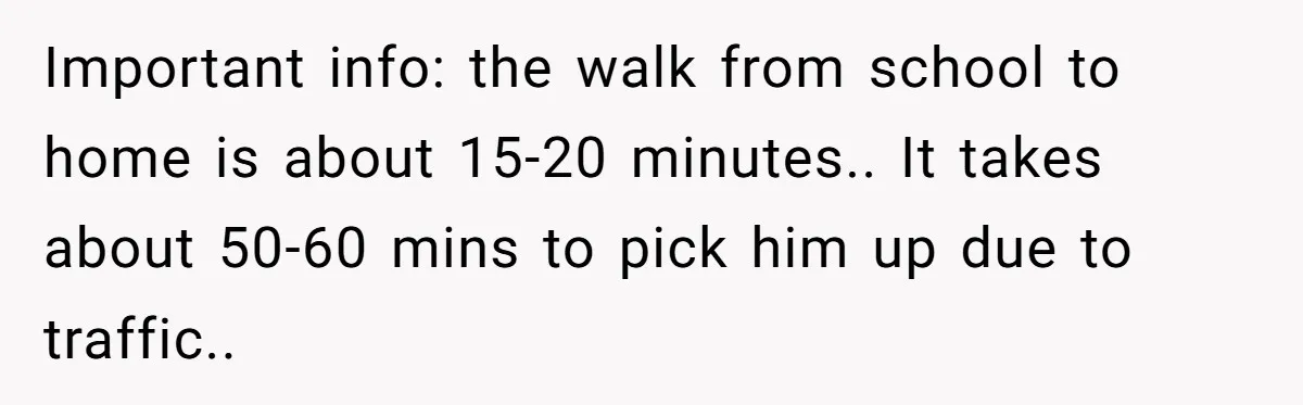Important info: the walk from school to home is about 15-20 minutes.. It takes about 50-60 mins to pick him up due to traffic..
