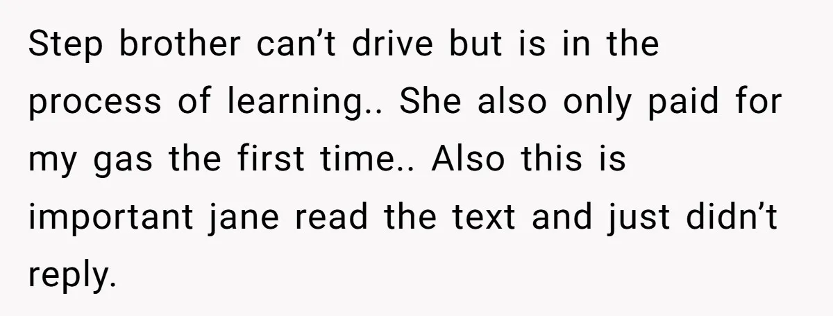 Step brother can’t drive but is in the process of learning.. She also only paid for my gas the first time.. Also this is important jane read the text and...