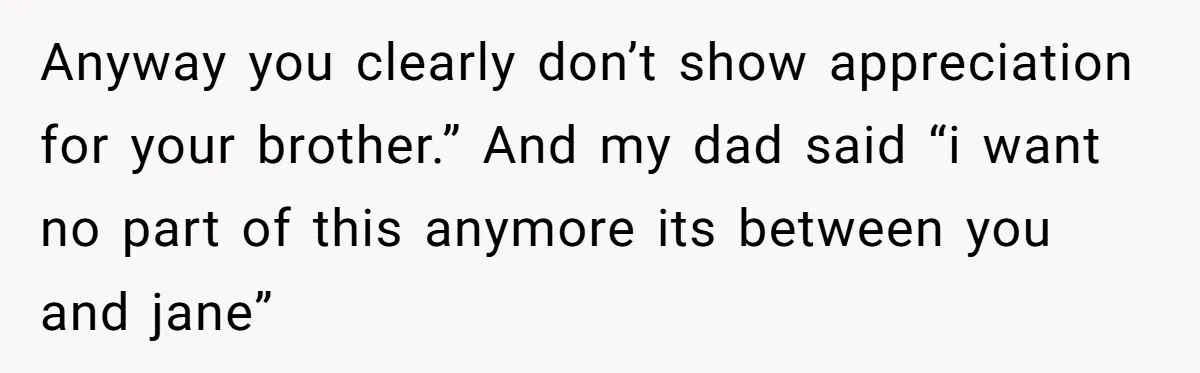 Anyway you clearly don’t show appreciation for your brother.” And my dad said “i want no part of this anymore its between you and jane”