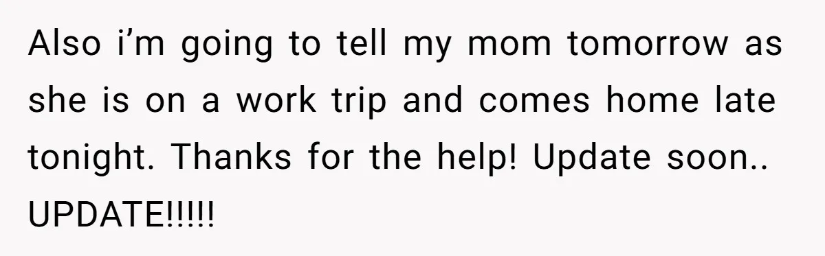 Also i’m going to tell my mom tomorrow as she is on a work trip and comes home late tonight. Thanks for the help! Update soon.. UPDATE!!!!!