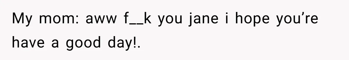My mom: aww f__k you jane i hope you’re have a good day!.