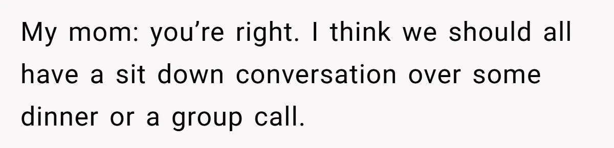 My mom: you’re right. I think we should all have a sit down conversation over some dinner or a group call.