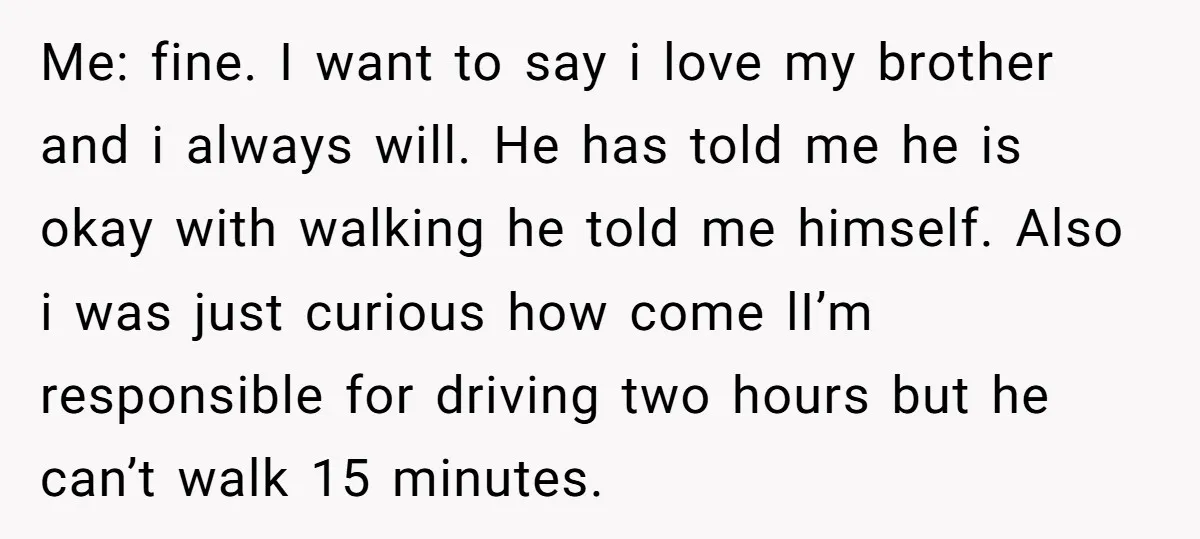 Me: fine. I want to say i love my brother and i always will. He has told me he is okay with walking he told me himself. Also i was...