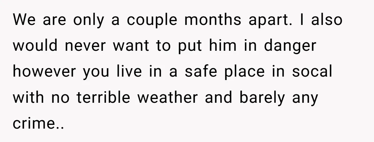 We are only a couple months apart. I also would never want to put him in danger however you live in a safe place in socal with no terrible weather...