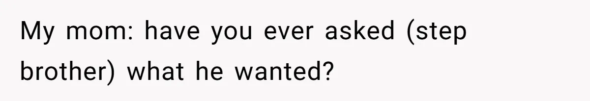 My mom: have you ever asked (step brother) what he wanted?